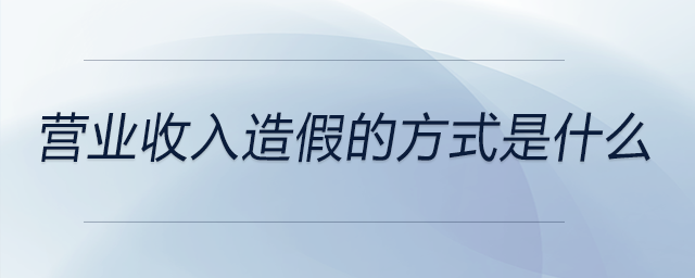 營業(yè)收入造假的方式是什么 營業(yè)收入造假的方式是什么