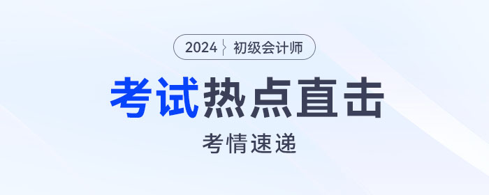 考情速遞！2024年初級(jí)會(huì)計(jì)考試開考，全程熱點(diǎn)直擊！