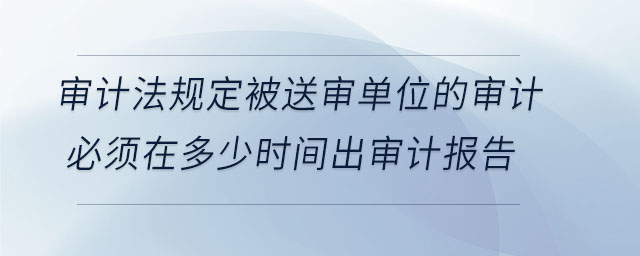 審計(jì)法規(guī)定被送審單位的審計(jì)必須在多少時(shí)間出審計(jì)報(bào)告 審計(jì)法規(guī)定被送審單位的審計(jì)必須在多少時(shí)間出審計(jì)報(bào)告