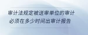 審計法規(guī)定被送審單位的審計必須在多少時間出審計報告