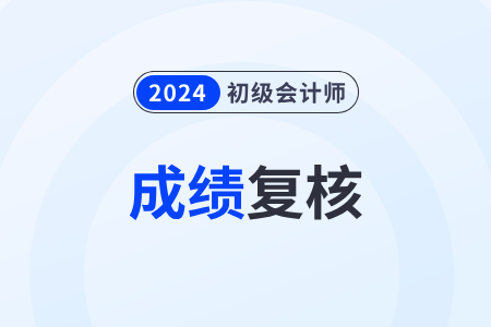 2024年初級會計分數(shù)復(fù)核時間在什么時候？