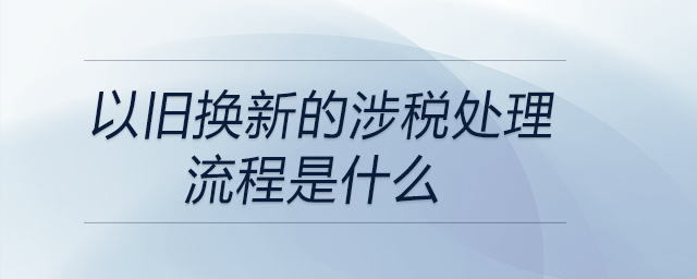 以舊換新的涉稅處理流程是什么 以舊換新的涉稅處理流程是什么