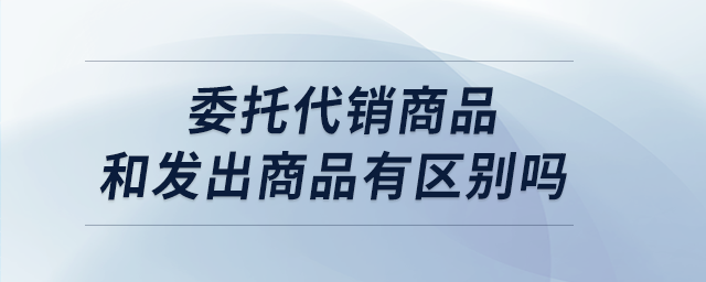 委托代銷商品和發(fā)出商品有區(qū)別嗎 委托代銷商品和發(fā)出商品有區(qū)別嗎