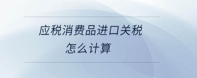 應(yīng)稅消費(fèi)品進(jìn)口關(guān)稅怎么計(jì)算 應(yīng)稅消費(fèi)品進(jìn)口關(guān)稅怎么計(jì)算