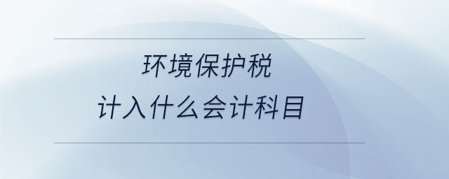環(huán)境保護稅計入什么會計科目 環(huán)境保護稅計入什么會計科目
