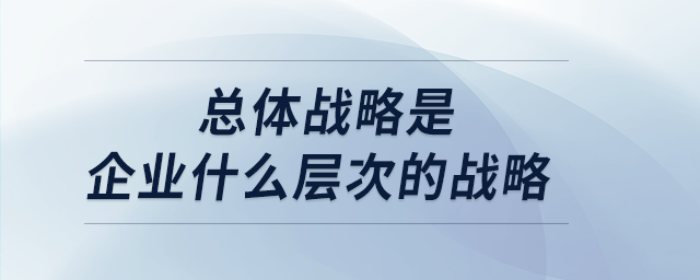 總體戰(zhàn)略是企業(yè)什么層次的戰(zhàn)略 總體戰(zhàn)略是企業(yè)什么層次的戰(zhàn)略