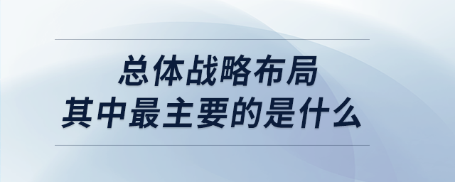 總體戰(zhàn)略布局其中最主要的是什么 總體戰(zhàn)略布局其中最主要的是什么