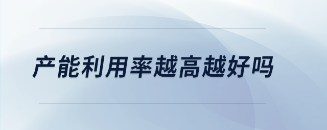 產(chǎn)能利用率越高越好嗎 產(chǎn)能利用率越高越好嗎