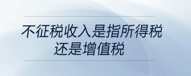 不征稅收入是指所得稅還是增值稅 不征稅收入是指所得稅還是增值稅