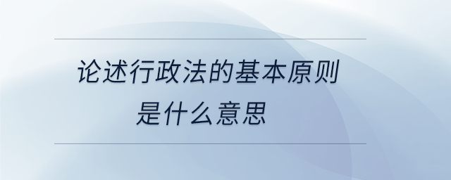 論述行政法的基本原則是什么意思 論述行政法的基本原則是什么意思