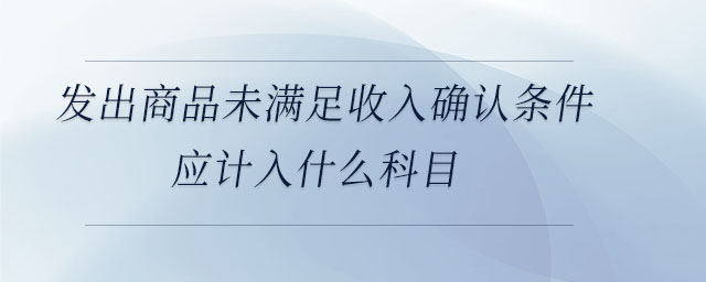 發(fā)出商品未滿足收入確認(rèn)條件應(yīng)計入什么科目 發(fā)出商品未滿足收入確認(rèn)條件應(yīng)計入什么科目