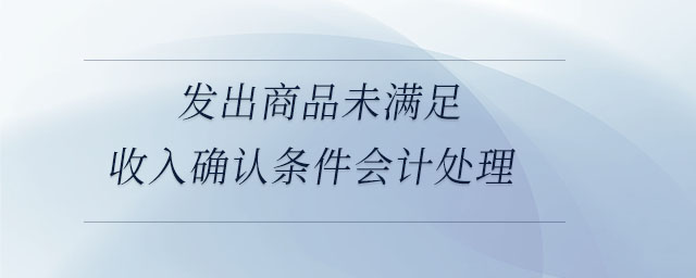 發(fā)出商品未滿足收入確認(rèn)條件會計(jì)處理 發(fā)出商品未滿足收入確認(rèn)條件會計(jì)處理