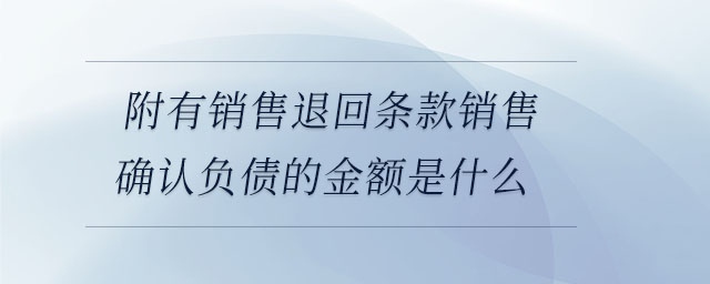 附有銷售退回條款銷售確認負債的金額是什么 附有銷售退回條款銷售確認負債的金額是什么