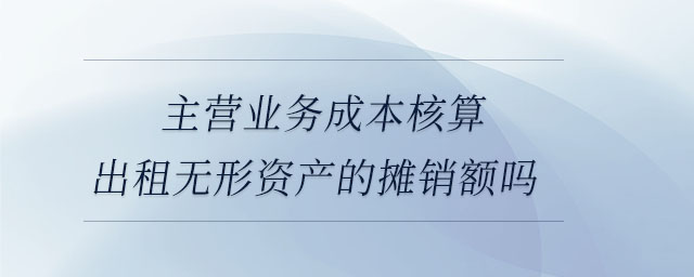 主營(yíng)業(yè)務(wù)成本核算出租無形資產(chǎn)的攤銷額嗎 主營(yíng)業(yè)務(wù)成本核算出租無形資產(chǎn)的攤銷額嗎