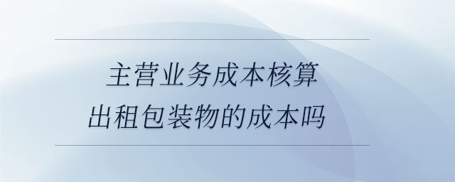 主營業(yè)務成本核算出租包裝物的成本嗎 主營業(yè)務成本核算出租包裝物的成本嗎