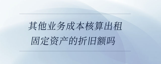 其他業(yè)務(wù)成本核算出租固定資產(chǎn)的折舊額嗎 其他業(yè)務(wù)成本核算出租固定資產(chǎn)的折舊額嗎