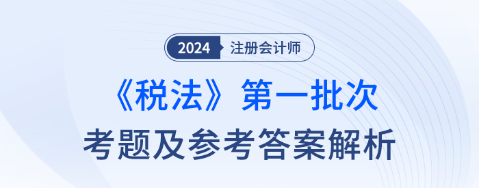 2024年注冊(cè)會(huì)計(jì)師稅法第一批次考題及答案解析(考生回憶版) 2024年注冊(cè)會(huì)計(jì)師稅法第一批次考題及答案解析(考生回憶版)