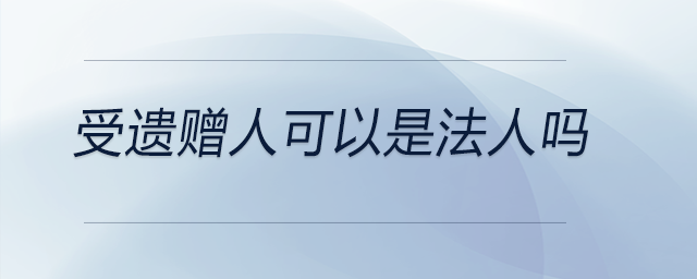 受遺贈(zèng)人可以是法人嗎 受遺贈(zèng)人可以是法人嗎