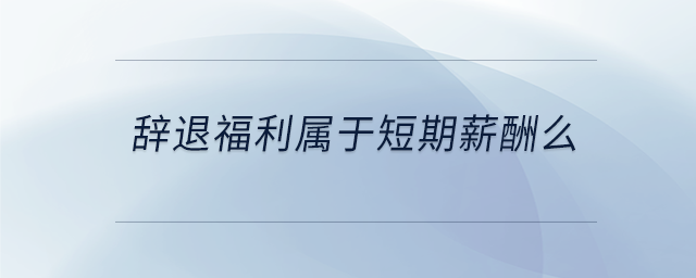辭退福利屬于短期薪酬么 辭退福利屬于短期薪酬么