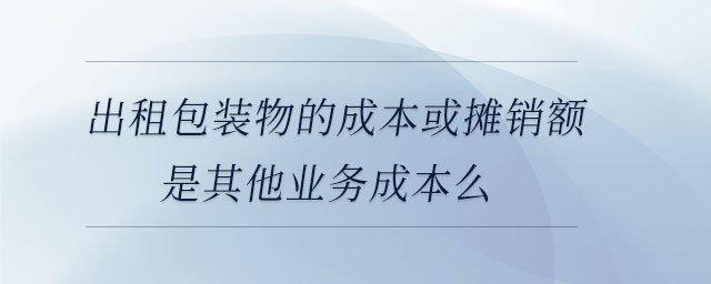 出租包裝物的成本或攤銷(xiāo)額是其他業(yè)務(wù)成本么 出租包裝物的成本或攤銷(xiāo)額是其他業(yè)務(wù)成本么