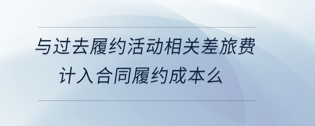 與過(guò)去履約活動(dòng)相關(guān)差旅費(fèi)計(jì)入合同履約成本么 與過(guò)去履約活動(dòng)相關(guān)差旅費(fèi)計(jì)入合同履約成本么