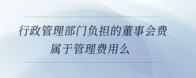 行政管理部門負擔的董事會費屬于管理費用么 行政管理部門負擔的董事會費屬于管理費用么