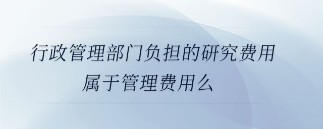 行政管理部門負擔的研究費用屬于管理費用么 行政管理部門負擔的研究費用屬于管理費用么