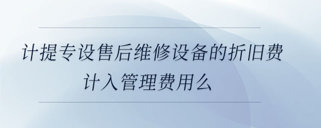 計提專設售后維修設備的折舊費計入管理費用么 計提專設售后維修設備的折舊費計入管理費用么
