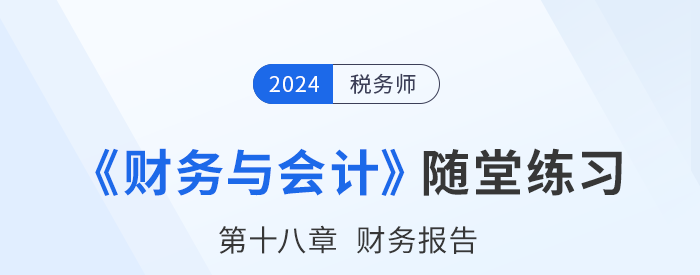 24年稅務(wù)師財務(wù)與會計隨堂練習(xí):第十八章財務(wù)報告 24年稅務(wù)師財務(wù)與會計隨堂練習(xí):第十八章財務(wù)報告