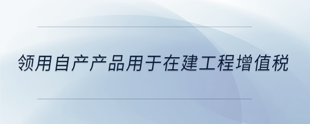 領(lǐng)用自產(chǎn)產(chǎn)品用于在建工程增值稅 領(lǐng)用自產(chǎn)產(chǎn)品用于在建工程增值稅