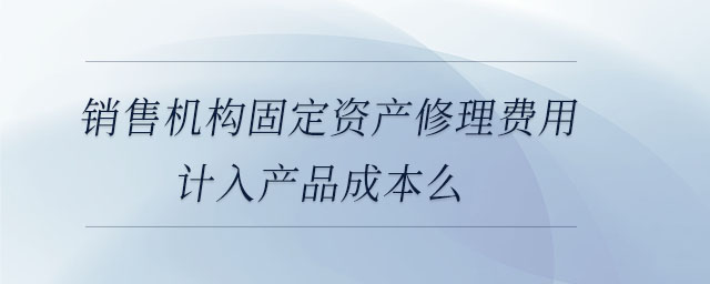 銷售機(jī)構(gòu)固定資產(chǎn)修理費(fèi)用計(jì)入產(chǎn)品成本么 銷售機(jī)構(gòu)固定資產(chǎn)修理費(fèi)用計(jì)入產(chǎn)品成本么