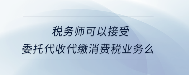 稅務師可以接受委托代收代繳消費稅業(yè)務么 稅務師可以接受委托代收代繳消費稅業(yè)務么