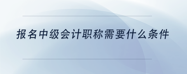 報名中級會計職稱需要什么條件 報名中級會計職稱需要什么條件