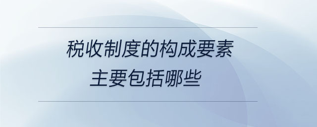 稅收制度的構(gòu)成要素主要包括哪些