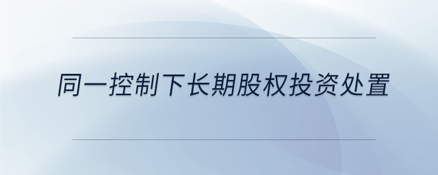 同一控制下長期股權(quán)投資處置