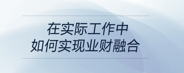 請談?wù)勀銓Α皹I(yè)財融合”的理解，以及在實際工作中如何實現(xiàn)業(yè)財融合？