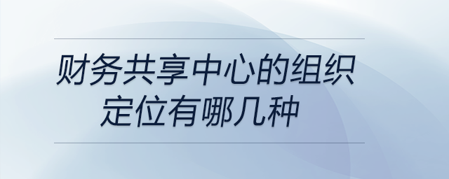 財(cái)務(wù)共享中心的組織定位有哪幾種 財(cái)務(wù)共享中心的組織定位有哪幾種