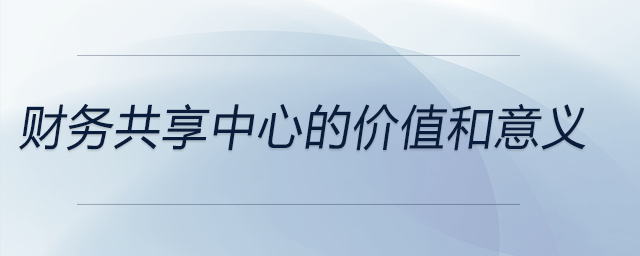 財(cái)務(wù)共享中心的價(jià)值和意義