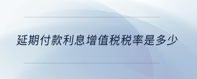 延期付款利息增值稅稅率是多少 延期付款利息增值稅稅率是多少