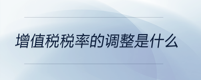 增值稅稅率的調(diào)整是什么 增值稅稅率的調(diào)整是什么