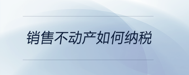 銷售不動(dòng)產(chǎn)如何納稅 銷售不動(dòng)產(chǎn)如何納稅