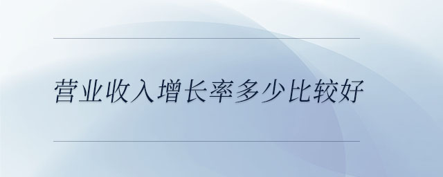 營(yíng)業(yè)收入增長(zhǎng)率多少比較好 營(yíng)業(yè)收入增長(zhǎng)率多少比較好