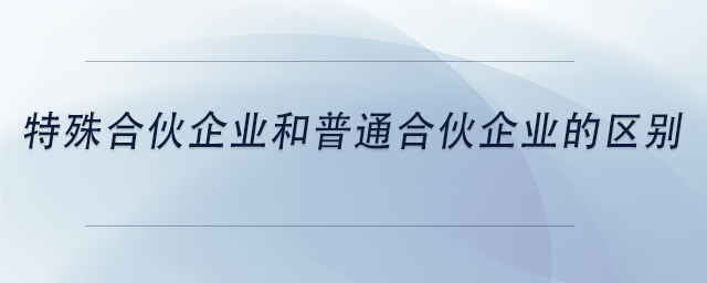 中級會計特殊合伙企業(yè)和普通合伙企業(yè)的區(qū)別 中級會計特殊合伙企業(yè)和普通合伙企業(yè)的區(qū)別