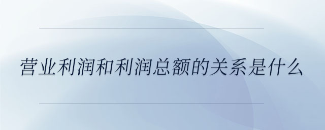 營業(yè)利潤和利潤總額的關(guān)系是什么 營業(yè)利潤和利潤總額的關(guān)系是什么