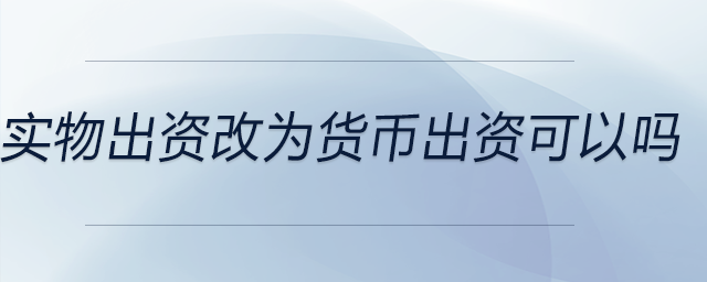 實物出資改為貨幣出資可以嗎 實物出資改為貨幣出資可以嗎