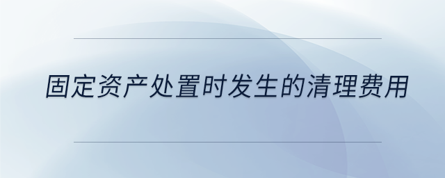 固定資產(chǎn)處置時發(fā)生的清理費(fèi)用 固定資產(chǎn)處置時發(fā)生的清理費(fèi)用