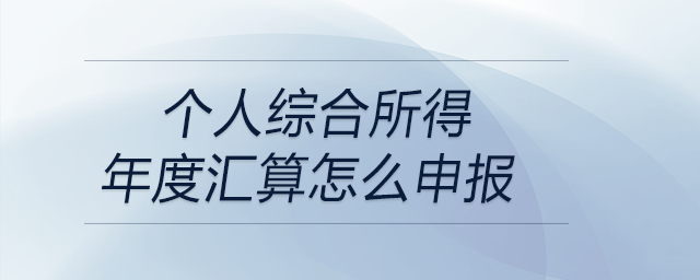 個人綜合所得年度匯算怎么申報 個人綜合所得年度匯算怎么申報
