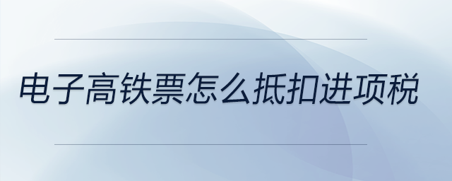 電子高鐵票怎么抵扣進(jìn)項(xiàng)稅 電子高鐵票怎么抵扣進(jìn)項(xiàng)稅