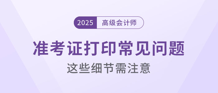 2025年高級會計考試準(zhǔn)考證打印常見問題盤點，這些細(xì)節(jié)要注意！