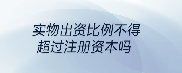 實(shí)物出資比例不得超過(guò)注冊(cè)資本嗎 實(shí)物出資比例不得超過(guò)注冊(cè)資本嗎